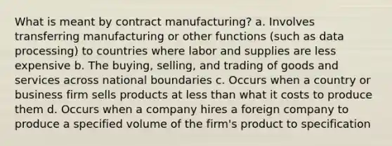 What is meant by contract manufacturing? a. Involves transferring manufacturing or other functions (such as data processing) to countries where labor and supplies are less expensive b. The buying, selling, and trading of goods and services across national boundaries c. Occurs when a country or business firm sells products at less than what it costs to produce them d. Occurs when a company hires a foreign company to produce a specified volume of the firm's product to specification