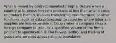 What is meant by contract manufacturing? a. Occurs when a country or business firm sells products at less than what it costs to produce them b. Involves transferring manufacturing or other functions (such as data processing) to countries where labor and supplies are less expensive c. Occurs when a company hires a foreign company to produce a specified volume of the firm's product to specification d. The buying, selling, and trading of goods and services across national boundaries