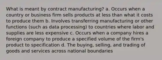 What is meant by contract manufacturing? a. Occurs when a country or business firm sells products at less than what it costs to produce them b. Involves transferring manufacturing or other functions (such as data processing) to countries where labor and supplies are less expensive c. Occurs when a company hires a foreign company to produce a specified volume of the firm's product to specification d. The buying, selling, and trading of goods and services across national boundaries