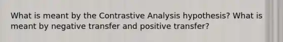 What is meant by the Contrastive Analysis hypothesis? What is meant by negative transfer and positive transfer?