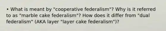 • What is meant by "cooperative federalism"? Why is it referred to as "marble cake federalism"? How does it differ from "dual federalism" (AKA layer "layer cake federalism")?