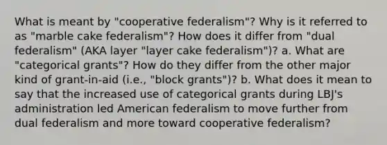 What is meant by "cooperative federalism"? Why is it referred to as "marble cake federalism"? How does it differ from "dual federalism" (AKA layer "layer cake federalism")? a. What are "categorical grants"? How do they differ from the other major kind of grant-in-aid (i.e., "block grants")? b. What does it mean to say that the increased use of categorical grants during LBJ's administration led American federalism to move further from dual federalism and more toward cooperative federalism?