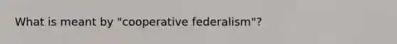 What is meant by "cooperative federalism"?