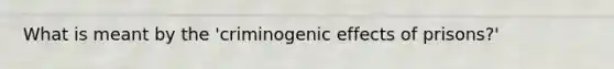 What is meant by the 'criminogenic effects of prisons?'