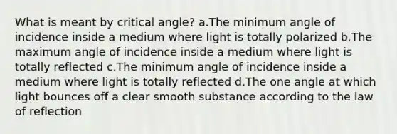 What is meant by critical angle? a.The minimum angle of incidence inside a medium where light is totally polarized b.The maximum angle of incidence inside a medium where light is totally reflected c.The minimum angle of incidence inside a medium where light is totally reflected d.The one angle at which light bounces off a clear smooth substance according to the law of reflection