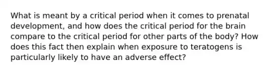 What is meant by a critical period when it comes to prenatal development, and how does the critical period for the brain compare to the critical period for other parts of the body? How does this fact then explain when exposure to teratogens is particularly likely to have an adverse effect?