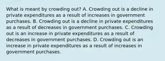 What is meant by crowding​ out? A. Crowding out is a decline in private expenditures as a result of increases in government purchases. B. Crowding out is a decline in private expenditures as a result of decreases in government purchases. C. Crowding out is an increase in private expenditures as a result of decreases in government purchases. D. Crowding out is an increase in private expenditures as a result of increases in government purchases.