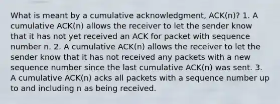 What is meant by a cumulative acknowledgment, ACK(n)? 1. A cumulative ACK(n) allows the receiver to let the sender know that it has not yet received an ACK for packet with sequence number n. 2. A cumulative ACK(n) allows the receiver to let the sender know that it has not received any packets with a new sequence number since the last cumulative ACK(n) was sent. 3. A cumulative ACK(n) acks all packets with a sequence number up to and including n as being received.