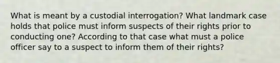 What is meant by a custodial interrogation? What landmark case holds that police must inform suspects of their rights prior to conducting one? According to that case what must a police officer say to a suspect to inform them of their rights?