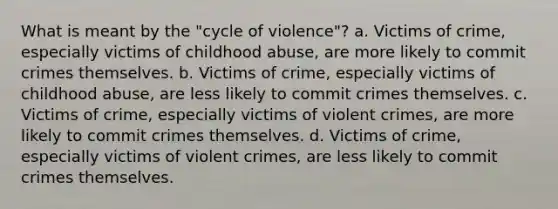 What is meant by the "cycle of violence"? a. Victims of crime, especially victims of childhood abuse, are more likely to commit crimes themselves. b. Victims of crime, especially victims of childhood abuse, are less likely to commit crimes themselves. c. Victims of crime, especially victims of violent crimes, are more likely to commit crimes themselves. d. Victims of crime, especially victims of violent crimes, are less likely to commit crimes themselves.