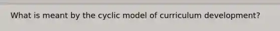 What is meant by the cyclic model of curriculum development?