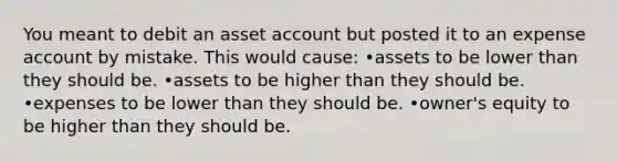 You meant to debit an asset account but posted it to an expense account by mistake. This would cause: •assets to be lower than they should be. •assets to be higher than they should be. •expenses to be lower than they should be. •owner's equity to be higher than they should be.