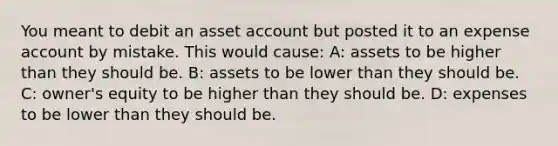 You meant to debit an asset account but posted it to an expense account by mistake. This would cause: A: assets to be higher than they should be. B: assets to be lower than they should be. C: owner's equity to be higher than they should be. D: expenses to be lower than they should be.