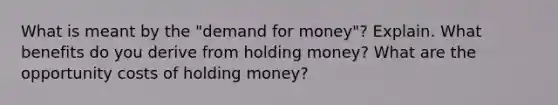 What is meant by the "demand for money"? Explain. What benefits do you derive from holding money? What are the opportunity costs of holding money?