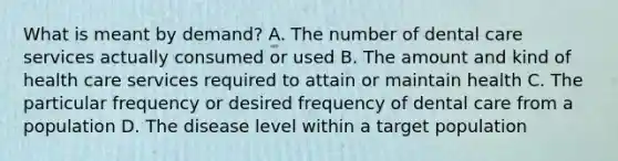 What is meant by demand? A. The number of dental care services actually consumed or used B. The amount and kind of health care services required to attain or maintain health C. The particular frequency or desired frequency of dental care from a population D. The disease level within a target population