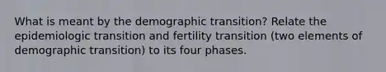 What is meant by the demographic transition? Relate the epidemiologic transition and fertility transition (two elements of demographic transition) to its four phases.