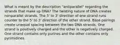 What is meant by the description "antiparallel" regarding the strands that make up DNA? The twisting nature of DNA creates nonparallel strands. The 5' to 3' direction of one strand runs counter to the 5' to 3' direction of the other strand. Base pairings create unequal spacing between the two DNA strands. One strand is positively charged and the other is negatively charged. One strand contains only purines and the other contains only pyrimidines.