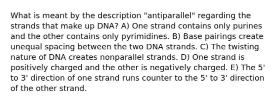 What is meant by the description "antiparallel" regarding the strands that make up DNA? A) One strand contains only purines and the other contains only pyrimidines. B) Base pairings create unequal spacing between the two DNA strands. C) The twisting nature of DNA creates nonparallel strands. D) One strand is positively charged and the other is negatively charged. E) The 5' to 3' direction of one strand runs counter to the 5' to 3' direction of the other strand.