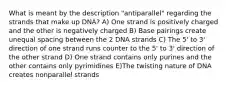 What is meant by the description "antiparallel" regarding the strands that make up DNA? A) One strand is positively charged and the other is negatively charged B) Base pairings create unequal spacing between the 2 DNA strands C) The 5' to 3' direction of one strand runs counter to the 5' to 3' direction of the other strand D) One strand contains only purines and the other contains only pyrimidines E)The twisting nature of DNA creates nonparallel strands