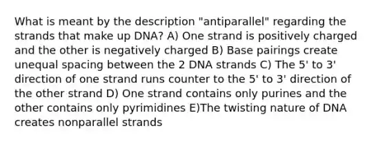 What is meant by the description "antiparallel" regarding the strands that make up DNA? A) One strand is positively charged and the other is negatively charged B) Base pairings create unequal spacing between the 2 DNA strands C) The 5' to 3' direction of one strand runs counter to the 5' to 3' direction of the other strand D) One strand contains only purines and the other contains only pyrimidines E)The twisting nature of DNA creates nonparallel strands