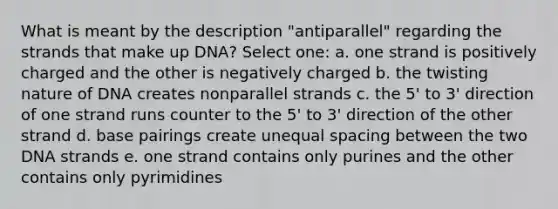 What is meant by the description "antiparallel" regarding the strands that make up DNA? Select one: a. one strand is positively charged and the other is negatively charged b. the twisting nature of DNA creates nonparallel strands c. the 5' to 3' direction of one strand runs counter to the 5' to 3' direction of the other strand d. base pairings create unequal spacing between the two DNA strands e. one strand contains only purines and the other contains only pyrimidines