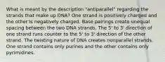 What is meant by the description "antiparallel" regarding the strands that make up DNA? One strand is positively charged and the other is negatively charged. Base pairings create unequal spacing between the two DNA strands. The 5' to 3' direction of one strand runs counter to the 5' to 3' direction of the other strand. The twisting nature of DNA creates nonparallel strands. One strand contains only purines and the other contains only pyrimidines.