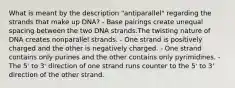 What is meant by the description "antiparallel" regarding the strands that make up DNA? - Base pairings create unequal spacing between the two DNA strands.The twisting nature of DNA creates nonparallel strands. - One strand is positively charged and the other is negatively charged. - One strand contains only purines and the other contains only pyrimidines. - The 5' to 3' direction of one strand runs counter to the 5' to 3' direction of the other strand.