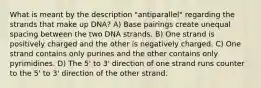 What is meant by the description "antiparallel" regarding the strands that make up DNA? A) Base pairings create unequal spacing between the two DNA strands. B) One strand is positively charged and the other is negatively charged. C) One strand contains only purines and the other contains only pyrimidines. D) The 5' to 3' direction of one strand runs counter to the 5' to 3' direction of the other strand.