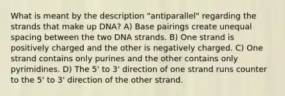 What is meant by the description "antiparallel" regarding the strands that make up DNA? A) Base pairings create unequal spacing between the two DNA strands. B) One strand is positively charged and the other is negatively charged. C) One strand contains only purines and the other contains only pyrimidines. D) The 5' to 3' direction of one strand runs counter to the 5' to 3' direction of the other strand.