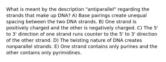 What is meant by the description "antiparallel" regarding the strands that make up DNA? A) Base pairings create unequal spacing between the two DNA strands. B) One strand is positively charged and the other is negatively charged. C) The 5' to 3' direction of one strand runs counter to the 5' to 3' direction of the other strand. D) The twisting nature of DNA creates nonparallel strands. E) One strand contains only purines and the other contains only pyrimidines.