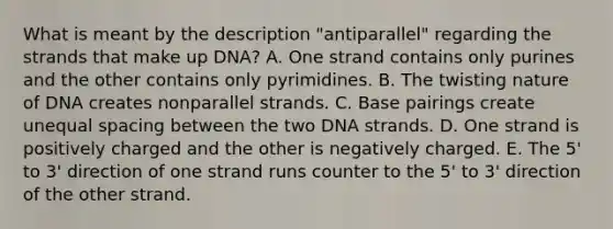 What is meant by the description "antiparallel" regarding the strands that make up DNA? A. One strand contains only purines and the other contains only pyrimidines. B. The twisting nature of DNA creates nonparallel strands. C. Base pairings create unequal spacing between the two DNA strands. D. One strand is positively charged and the other is negatively charged. E. The 5' to 3' direction of one strand runs counter to the 5' to 3' direction of the other strand.