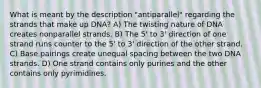 What is meant by the description "antiparallel" regarding the strands that make up DNA? A) The twisting nature of DNA creates nonparallel strands. B) The 5' to 3' direction of one strand runs counter to the 5' to 3' direction of the other strand. C) Base pairings create unequal spacing between the two DNA strands. D) One strand contains only purines and the other contains only pyrimidines.