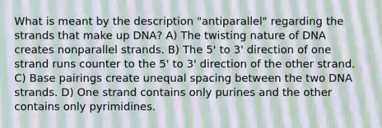 What is meant by the description "antiparallel" regarding the strands that make up DNA? A) The twisting nature of DNA creates nonparallel strands. B) The 5' to 3' direction of one strand runs counter to the 5' to 3' direction of the other strand. C) Base pairings create unequal spacing between the two DNA strands. D) One strand contains only purines and the other contains only pyrimidines.