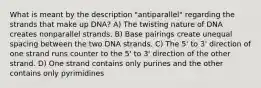 What is meant by the description "antiparallel" regarding the strands that make up DNA? A) The twisting nature of DNA creates nonparallel strands. B) Base pairings create unequal spacing between the two DNA strands. C) The 5' to 3' direction of one strand runs counter to the 5' to 3' direction of the other strand. D) One strand contains only purines and the other contains only pyrimidines