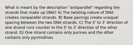 What is meant by the description "antiparallel" regarding the strands that make up DNA? A) The twisting nature of DNA creates nonparallel strands. B) Base pairings create unequal spacing between the two DNA strands. C) The 5' to 3' direction of one strand runs counter to the 5' to 3' direction of the other strand. D) One strand contains only purines and the other contains only pyrimidines