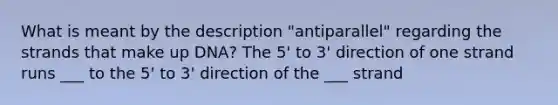 What is meant by the description "antiparallel" regarding the strands that make up DNA? The 5' to 3' direction of one strand runs ___ to the 5' to 3' direction of the ___ strand