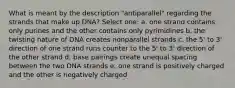 What is meant by the description "antiparallel" regarding the strands that make up DNA? Select one: a. one strand contains only purines and the other contains only pyrimidines b. the twisting nature of DNA creates nonparallel strands c. the 5' to 3' direction of one strand runs counter to the 5' to 3' direction of the other strand d. base pairings create unequal spacing between the two DNA strands e. one strand is positively charged and the other is negatively charged