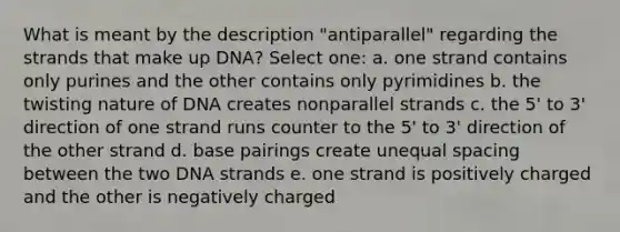 What is meant by the description "antiparallel" regarding the strands that make up DNA? Select one: a. one strand contains only purines and the other contains only pyrimidines b. the twisting nature of DNA creates nonparallel strands c. the 5' to 3' direction of one strand runs counter to the 5' to 3' direction of the other strand d. base pairings create unequal spacing between the two DNA strands e. one strand is positively charged and the other is negatively charged