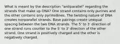 What is meant by the description "antiparallel" regarding the strands that make up DNA? One strand contains only purines and the other contains only pyrimidines. The twisting nature of DNA creates nonparallel strands. Base pairings create unequal spacing between the two DNA strands. The 5' to 3' direction of one strand runs counter to the 5' to 3' direction of the other strand. One strand is positively charged and the other is negatively charged.