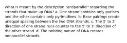 What is meant by the description "antiparallel" regarding the strands that make up DNA? a. One strand contains only purines and the other contains only pyrimidines. b. Base pairings create unequal spacing between the two DNA strands. c. The 5' to 3' direction of one strand runs counter to the 5' to 3' direction of the other strand. d. The twisting nature of DNA creates nonparallel strands.