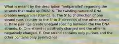 What is meant by the description "antiparallel" regarding the strands that make up DNA? A. The twisting nature of DNA creates nonparallel strands. B. The 5' to 3' direction of one strand runs counter to the 5' to 3' direction of the other strand. C. Base pairings create unequal spacing between the two DNA strands. D. One strand is positively charged and the other is negatively charged. E. One strand contains only purines and the other contains only pyrimidines