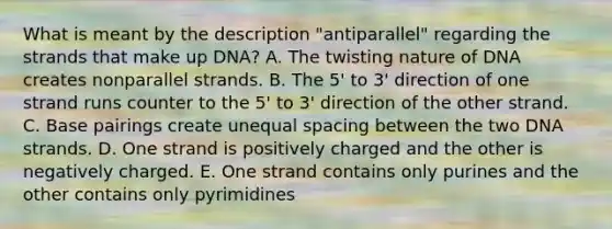 What is meant by the description "antiparallel" regarding the strands that make up DNA? A. The twisting nature of DNA creates nonparallel strands. B. The 5' to 3' direction of one strand runs counter to the 5' to 3' direction of the other strand. C. Base pairings create unequal spacing between the two DNA strands. D. One strand is positively charged and the other is negatively charged. E. One strand contains only purines and the other contains only pyrimidines