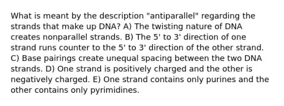 What is meant by the description "antiparallel" regarding the strands that make up DNA? A) The twisting nature of DNA creates nonparallel strands. B) The 5' to 3' direction of one strand runs counter to the 5' to 3' direction of the other strand. C) Base pairings create unequal spacing between the two DNA strands. D) One strand is positively charged and the other is negatively charged. E) One strand contains only purines and the other contains only pyrimidines.