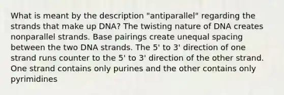 What is meant by the description "antiparallel" regarding the strands that make up DNA? The twisting nature of DNA creates nonparallel strands. Base pairings create unequal spacing between the two DNA strands. The 5' to 3' direction of one strand runs counter to the 5' to 3' direction of the other strand. One strand contains only purines and the other contains only pyrimidines ​