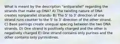 What is meant by the description "antiparallel" regarding the strands that make up DNA? A) The twisting nature of DNA creates nonparallel strands- B) The 5' to 3' direction of one strand runs counter to the 5' to 3' direction of the other strand. C) Base pairings create unequal spacing between the two DNA strands. D) One strand is positively charged and the other is negatively charged E) One strand contains only purines and the other contains only pyrimidines.