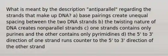 What is meant by the description "antiparallel" regarding the strands that make up DNA? a) base pairings create unequal spacing between the two DNA strands b) the twisting nature of DNA creates nonparallel strands c) one strands contains only purines and the other contains only pyrimidines d) the 5' to 3' direction of one strand runs counter to the 5' to 3' direction of the other strand