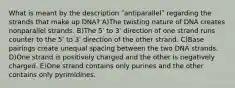 What is meant by the description ʺantiparallelʺ regarding the strands that make up DNA? A)The twisting nature of DNA creates nonparallel strands. B)The 5ʹ to 3ʹ direction of one strand runs counter to the 5ʹ to 3ʹ direction of the other strand. C)Base pairings create unequal spacing between the two DNA strands. D)One strand is positively charged and the other is negatively charged. E)One strand contains only purines and the other contains only pyrimidines.