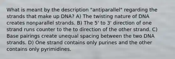 What is meant by the description "antiparallel" regarding the strands that make up DNA? A) The twisting nature of DNA creates nonparallel strands. B) The 5' to 3' direction of one strand runs counter to the to direction of the other strand. C) Base pairings create unequal spacing between the two DNA strands. D) One strand contains only purines and the other contains only pyrimidines.