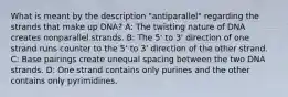 What is meant by the description "antiparallel" regarding the strands that make up DNA? A: The twisting nature of DNA creates nonparallel strands. B: The 5' to 3' direction of one strand runs counter to the 5' to 3' direction of the other strand. C: Base pairings create unequal spacing between the two DNA strands. D: One strand contains only purines and the other contains only pyrimidines.