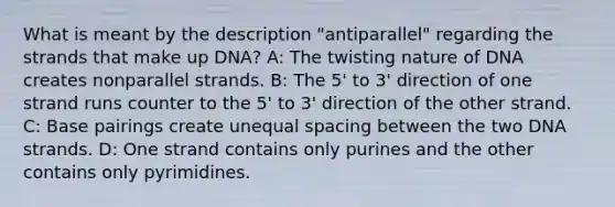 What is meant by the description "antiparallel" regarding the strands that make up DNA? A: The twisting nature of DNA creates nonparallel strands. B: The 5' to 3' direction of one strand runs counter to the 5' to 3' direction of the other strand. C: Base pairings create unequal spacing between the two DNA strands. D: One strand contains only purines and the other contains only pyrimidines.